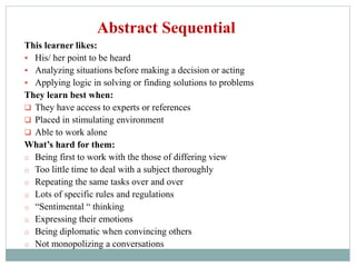 This learner likes:
 His/ her point to be heard
 Analyzing situations before making a decision or acting
 Applying logic in solving or finding solutions to problems
They learn best when:
 They have access to experts or references
 Placed in stimulating environment
 Able to work alone
What’s hard for them:
o Being first to work with the those of differing view
o Too little time to deal with a subject thoroughly
o Repeating the same tasks over and over
o Lots of specific rules and regulations
o “Sentimental “ thinking
o Expressing their emotions
o Being diplomatic when convincing others
o Not monopolizing a conversations
Abstract Sequential
 