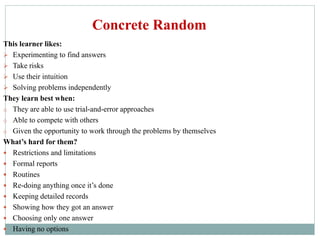 This learner likes:
 Experimenting to find answers
 Take risks
 Use their intuition
 Solving problems independently
They learn best when:
o They are able to use trial-and-error approaches
o Able to compete with others
o Given the opportunity to work through the problems by themselves
What’s hard for them?
 Restrictions and limitations
 Formal reports
 Routines
 Re-doing anything once it’s done
 Keeping detailed records
 Showing how they got an answer
 Choosing only one answer
 Having no options
Concrete Random
 