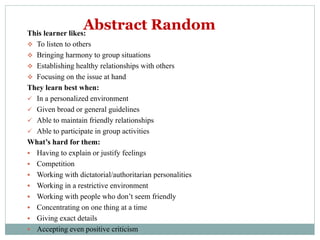 This learner likes:
 To listen to others
 Bringing harmony to group situations
 Establishing healthy relationships with others
 Focusing on the issue at hand
They learn best when:
 In a personalized environment
 Given broad or general guidelines
 Able to maintain friendly relationships
 Able to participate in group activities
What’s hard for them:
 Having to explain or justify feelings
 Competition
 Working with dictatorial/authoritarian personalities
 Working in a restrictive environment
 Working with people who don’t seem friendly
 Concentrating on one thing at a time
 Giving exact details
 Accepting even positive criticism
Abstract Random
 