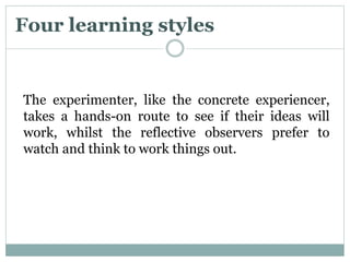 Four learning styles
The experimenter, like the concrete experiencer,
takes a hands-on route to see if their ideas will
work, whilst the reflective observers prefer to
watch and think to work things out.
 