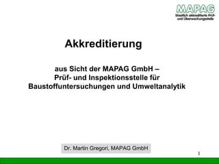 Akkreditierung
1
Dr. Martin Gregori, MAPAG GmbH
aus Sicht der MAPAG GmbH –
Prüf- und Inspektionsstelle für
Baustoffuntersuchungen und Umweltanalytik
 