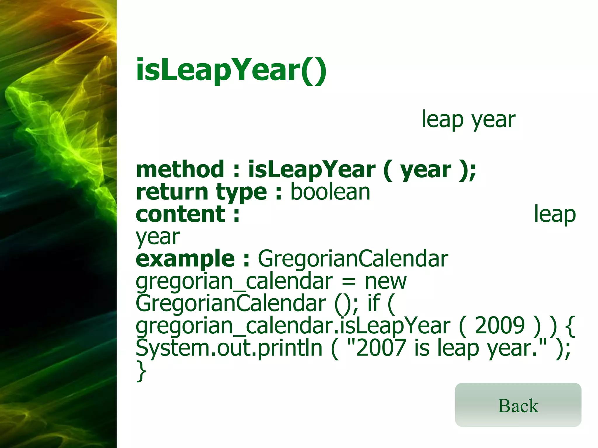 isLeapYear()
leap year
method : isLeapYear ( year );
return type : boolean
content :
leap
year
example : GregorianCalendar
gregorian_calendar = new
GregorianCalendar (); if (
gregorian_calendar.isLeapYear ( 2009 ) ) {
System.out.println ( "2007 is leap year." );
}
Back

 