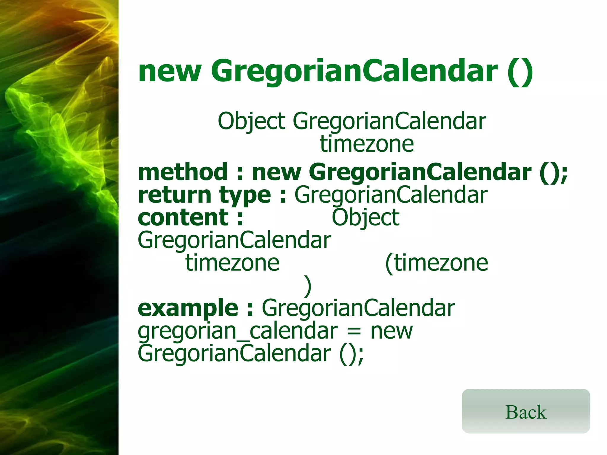 new GregorianCalendar ()
Object GregorianCalendar
timezone
method : new GregorianCalendar ();
return type : GregorianCalendar
content :
Object
GregorianCalendar
timezone
(timezone
)
example : GregorianCalendar
gregorian_calendar = new
GregorianCalendar ();
Back

 