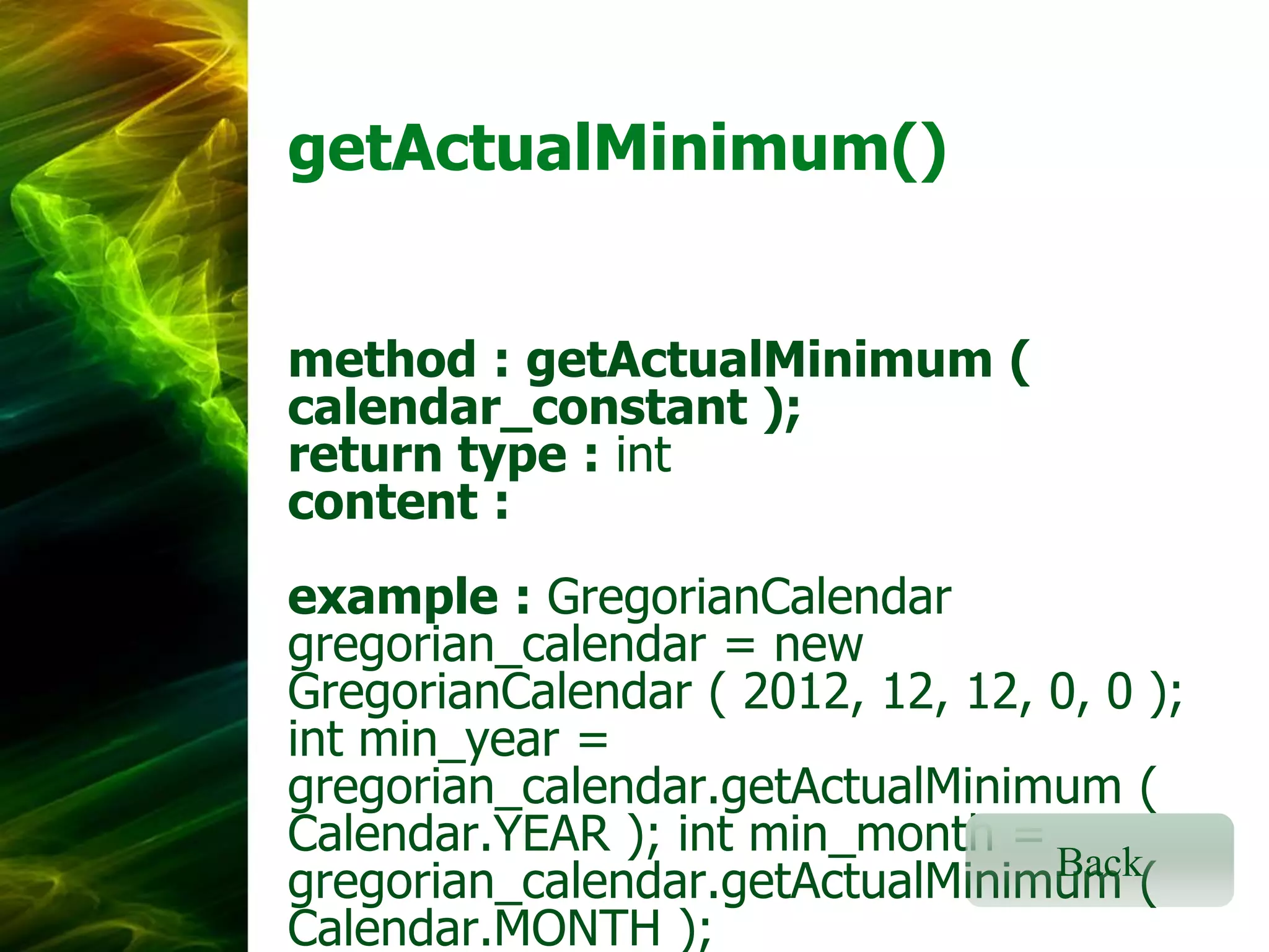 getActualMinimum()
method : getActualMinimum (
calendar_constant );
return type : int
content :
example : GregorianCalendar
gregorian_calendar = new
GregorianCalendar ( 2012, 12, 12, 0, 0 );
int min_year =
gregorian_calendar.getActualMinimum (
Calendar.YEAR ); int min_month =
Back
gregorian_calendar.getActualMinimum (
Calendar.MONTH );

 