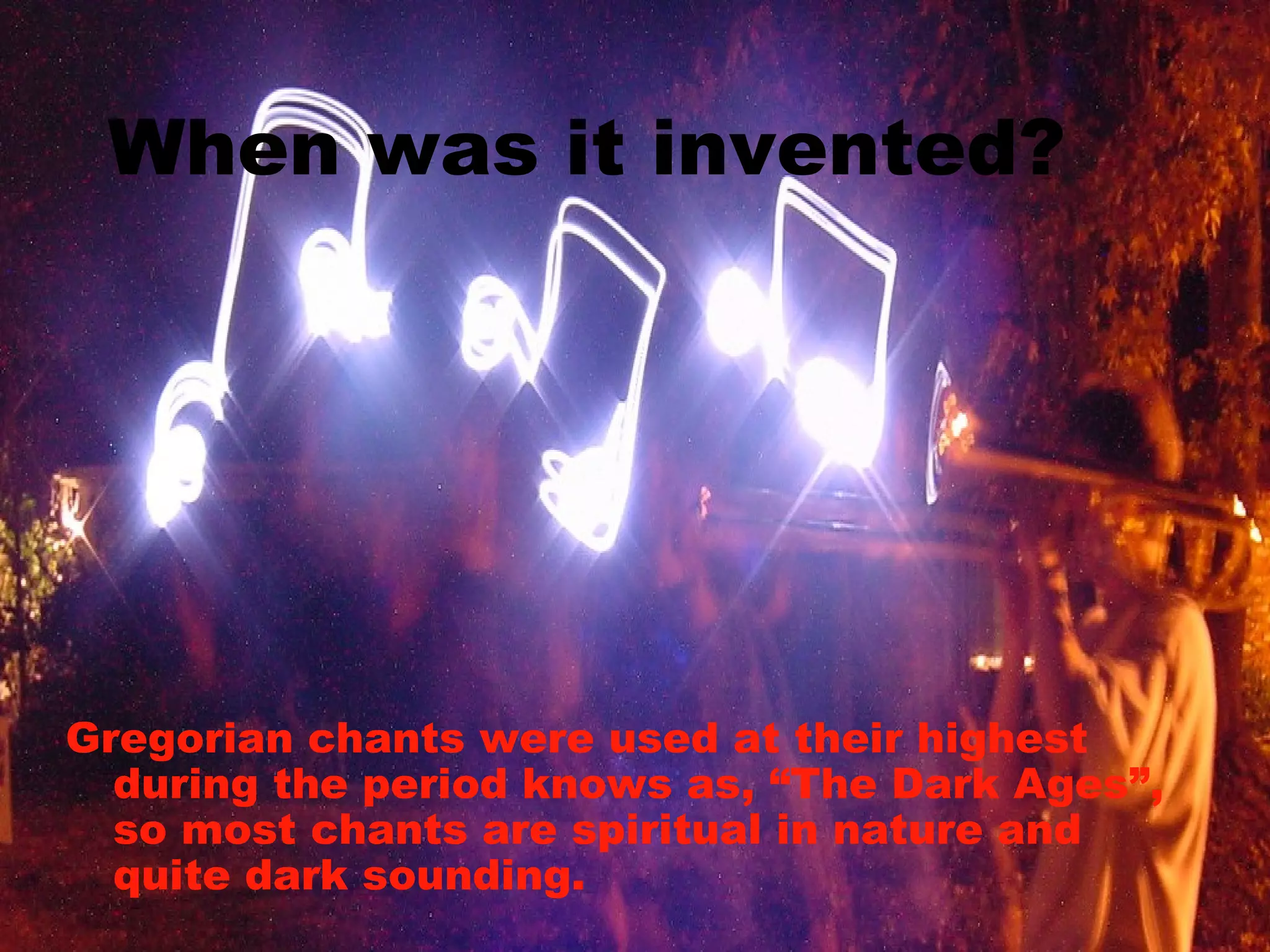 When was it invented? Gregorian chants were used at their highest during the period knows as, “The Dark Ages”, so most chants are spiritual in nature and quite dark sounding. 