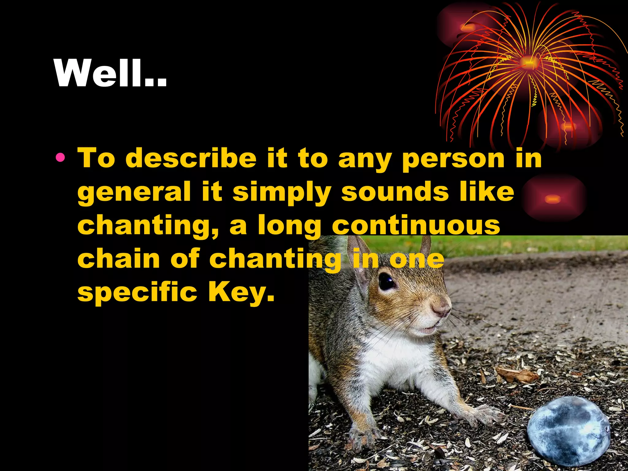 Well.. To describe it to any person in general it simply sounds like chanting, a long continuous  chain of chanting in one specific Key. 