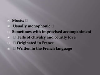  Music:
 Usually monophonic
 Sometimes with improvised accompaniment
 Tells of chivalry and courtly love
 Originated in France
 Written in the French language
 