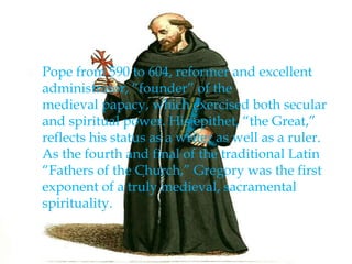  Pope from 590 to 604, reformer and excellent
administrator, “founder” of the
medieval papacy, which exercised both secular
and spiritual power. His epithet, “the Great,”
reflects his status as a writer as well as a ruler.
As the fourth and final of the traditional Latin
“Fathers of the Church,” Gregory was the first
exponent of a truly medieval, sacramental
spirituality.
 