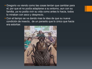  Gregorio va viendo como las cosas tenían que cambiar para
el, por que el no podía adaptarse a su entorno, aun con su
familia, ya no podía vivir su vida como antes lo hacia, todos
lo miraban con asco y desprecio.
 Con el tiempo se va dando mas la idea de que su nueva
condición de insecto, de un parasito que lo único que hacia
era estorbar.
 