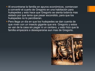 Al encontrarse la familia en apuros económicos, comienzan
a convertir el cuarto de Gregorio en una habitación para
huéspedes y esto hace que Gregorio se sienta todavía mas
aislado por que tenia que pasar escondido, para que los
huéspedes no lo percibieran.
 Pero llega un día en que los huéspedes se dan cuenta de
que viven con un insecto gigante que era Gregorio y estos
se van de la casa sin pagar ni un centavo, y esto hizo que la
familia empezara a desesperarse aun mas de Gregorio.
 