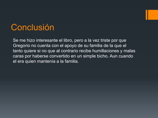 Conclusión
Se me hizo interesante el libro, pero a la vez triste por que
Gregorio no cuenta con el apoyo de su familia de la que el
tanto quiere si no que al contrario recibe humillaciones y malas
caras por haberse convertido en un simple bicho. Aun cuando
el era quien mantenía a la familia.
 