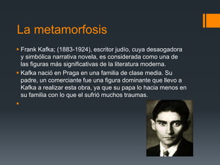 La metamorfosis
 Frank Kafka; (1883-1924), escritor judío, cuya desaogadora
y simbólica narrativa novela, es considerada como una de
las figuras más significativas de la literatura moderna.
 Kafka nació en Praga en una familia de clase media. Su
padre, un comerciante fue una figura dominante que llevo a
Kafka a realizar esta obra, ya que su papa lo hacia menos en
su familia con lo que el sufrió muchos traumas.

 