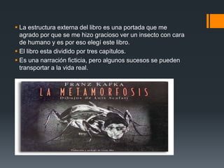  La estructura externa del libro es una portada que me
agrado por que se me hizo gracioso ver un insecto con cara
de humano y es por eso elegí este libro.
 El libro esta dividido por tres capítulos.
 Es una narración ficticia, pero algunos sucesos se pueden
transportar a la vida real.
 