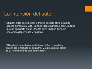 La intención del autor
 El autor trata de expresar a través de esta obra lo que le
ocurrió durante su vida, lo hace identificándose con Gregorio
que se convierte en un insecto cuya imagen tiene un
contenido deprimente y negativo.
El libro tiene un ambiente de lastima, rechazo, soledad y
tristeza por el rechazo de su padre, y la presión que sentía
de su rutina diaria de solo estar aislado.
 