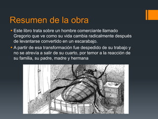 Resumen de la obra
 Este libro trata sobre un hombre comerciante llamado
Gregorio que ve como su vida cambia radicalmente después
de levantarse convertido en un escarabajo.
 A partir de esa transformación fue despedido de su trabajo y
no se atrevía a salir de su cuarto, por temor a la reacción de
su familia, su padre, madre y hermana
 