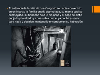  Al enterarse la familia de que Gregorio se había convertido
en un insecto la familia queda asombrada, su mama casi se
desmayaba, su hermana solo le dio asco y el papa se sintió
enojado y frustrado ya que sabia que el ya no iba a servir
para nada y deciden mantenerlo encerrado en su habitación
 
