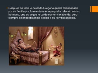 Después de todo lo ocurrido Gregorio queda abandonado
por su familia y solo mantiene una pequeña relación con su
hermana, que es la que le da de comer y lo atiende, pero
siempre dejando distancia debido a su terrible aspecto.
 