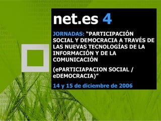 net.es  4 JORNADAS:  “PARTICIPACIÓN SOCIAL Y DEMOCRACIA A TRAVÉS DE LAS NUEVAS TECNOLOGÍAS DE LA INFORMACIÓN Y DE LA COMUNICACIÓN (ePARTICIAPACION SOCIAL / eDEMOCRACIA)” 14 y 15 de diciembre de 2006 