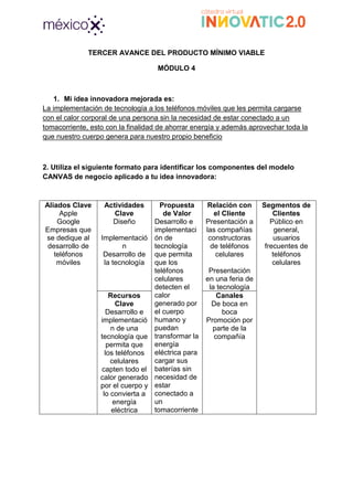 TERCER AVANCE DEL PRODUCTO MÍNIMO VIABLE
MÓDULO 4
1. Mi idea innovadora mejorada es:
La implementación de tecnología a los teléfonos móviles que les permita cargarse
con el calor corporal de una persona sin la necesidad de estar conectado a un
tomacorriente, esto con la finalidad de ahorrar energía y además aprovechar toda la
que nuestro cuerpo genera para nuestro propio beneficio
2. Utiliza el siguiente formato para identificar los componentes del modelo
CANVAS de negocio aplicado a tu idea innovadora:
Aliados Clave
Apple
Google
Empresas que
se dedique al
desarrollo de
teléfonos
móviles
Actividades
Clave
Diseño
Implementació
n
Desarrollo de
la tecnología
Propuesta
de Valor
Desarrollo e
implementaci
ón de
tecnología
que permita
que los
teléfonos
celulares
detecten el
calor
generado por
el cuerpo
humano y
puedan
transformar la
energía
eléctrica para
cargar sus
baterías sin
necesidad de
estar
conectado a
un
tomacorriente
Relación con
el Cliente
Presentación a
las compañías
constructoras
de teléfonos
celulares
Presentación
en una feria de
la tecnología
Segmentos de
Clientes
Público en
general,
usuarios
frecuentes de
teléfonos
celulares
Recursos
Clave
Desarrollo e
implementació
n de una
tecnología que
permita que
los teléfonos
celulares
capten todo el
calor generado
por el cuerpo y
lo convierta a
energía
eléctrica
Canales
De boca en
boca
Promoción por
parte de la
compañía
 