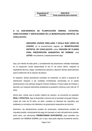 A LA SUB-GERENCIA DE PLANIFICACIÓN URBANA, CATASTRO,
HABILITACIONES Y EDIFICACIONES DE LA MUNICIPALIDAD DISTRITAL DE
CHACLACAYO.-
GREGORIO CHÁVEZ ORELLANO Y PAULA RUIZ LÓPEZ DE
CHÁVEZ, en el procedimiento seguido por MUNICIPALIDAD
DISTRITAL DE CHACLACAYO, sobre VISACIÓN DE PLANOS
PARA PRESCRIPCIÓN ADQUISITIVA DE DOMINIO, ante
USTED, me presento y respetuosamente digo:
Que, por interés de esta parte, y considerando las precisiones verbales realizadas
en la inspección ocular desarrollada el día 21 de enero último, respecto al
expediente técnico y legal, consideramos oportuno, absolver dichas observaciones
para la obtención de la visacion de planos.
Al respecto, dichas precisiones consisten en presentar un plano o esquema de
distribución respecto a las unidades inmobiliarias construidas en el predio
perteneciente a los señores Gregorio Chávez Orellano y Paula López de Chávez y
abundar con mayores elementos probatorios la posesión continua y por más de 10
años.
Ahora bien, indicar que el predio materia de visacion, se encuentra en posesión
REAL Y EFECTIVA, bajo la titularidad o dominio de la sociedad conyugal Chávez -
López por más de 53 años, es decir, cumplen en demasía los requisitos que
establece la normativa civil referente a la prescripción adquisitiva de dominio.
Asimismo, las declaraciones juradas de autoevaluó, declaraciones juradas de
impuesto predial, comprobante de pago de impuesto al valor del patrimonio predial,
entre otros, son elementos PROBATORIOS SUFICIENTES, para acreditar una
posesión con ANIMUS DOMINI, por lo que, esta parte adjunta al presente escrito,
Página 1 de 3
Expediente N° 4242-2018
Sumilla: Tener presente para resolver
 