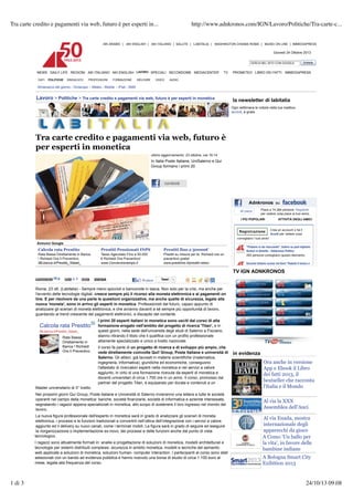 Tra carte credito e pagamenti via web, futuro è per esperti in...

http://www.adnkronos.com/IGN/Lavoro/Politiche/Tra-carte-c...

AKI ARABIC | AKI ENGLISH | AKI ITALIANO | SALUTE | LABITALIA | WASHINGTON CHIAMA ROMA | MUSEI ON LINE | IMMEDIAPRESS

Giovedì 24 Ottobre 2013
CERCA NEL SITO CON GOOGLE

NEWS DAILY LIFE REGIONI AKI ITALIANOARABIC | AKI ENGLISH | SPECIALI SECONDOME LABITALIA | WASHINGTON CHIAMA ROMA | MUSEI ON LINE | IMMEDIAPRESS
TV PROMETEO LIBRO DEI FATTI IMMEDIAPRESS
AKI AKI ENGLISH LAVORO AKI ITALIANO | SALUTE | MEDIACENTER
DATI

POLITICHE

SINDACATO

PROFESSIONI

FORMAZIONE

WELFARE

VIDEO

AUDIO

Giovedì 24 Ottobre 2013

Almanacco del giorno - Oroscopo - Meteo - Mobile - iPad - SMS
CERCA NEL SITO CON GOOGLE

Lavoro > Politiche > Tra carte credito e pagamenti via web, futuro è per esperti in monetica
LAVORO
NEWS DAILY LIFE REGIONI AKI ITALIANO AKI ENGLISH
DATI

POLITICHE

SINDACATO

PROFESSIONI

FORMAZIONE

SPECIALI SECONDOME MEDIACENTER

WELFARE

VIDEO

TV

AUDIO

Almanacco del giorno - Oroscopo - Meteo - Mobile - iPad - SMS

Lavoro > Politiche > Tra carte credito e pagamenti via web, futuro è per esperti in monetica

Tra carte credito e pagamenti via web, futuro è
per esperti in monetica

la newsletter DEI FATTI IMMEDIAPRESS
PROMETEO LIBROdi labitalia
Ogni settimana le notizie nella tua mailbox.
Iscriviti, è gratis

la newsletter di labitalia
Ogni settimana le notizie nella tua mailbox.
Iscriviti, è gratis

ultimo aggiornamento: 23 ottobre, ore 16:14

In Italia Poste Italiane, UniSalerno e Qui

Group formano i primi futuro è
Tra carte credito e pagamenti via web,20
per esperti in monetica
ultimo aggiornamento: 23 ottobre, ore 16:14

In Italia Poste Italiane, UniSalerno e Qui
Group formano i primi 20

Mi piace

Piace a 74.284 persone. Registrati
per vedere cosa piace ai tuoi amici.

I PIÙ POPOLARI

Annunci Google

Calcola rata Prestito

Rata Bassa Direttamente in Banca
! Richiedi Ora Il Preventivo.
IBLbanca.it/Prestito_Statali_

Prestiti Pensionati INPS
Tasso Agevolato Fino a 50.000
! Richiedi Ora Preventivo!
www.Convenzioneinps.it

Prestiti fino a 50000!

Prestiti su misura per te. Richiedi ora un
preventivo gratis!
www.prestimio.it/prestiti-veloci

Annunci Google

Calcola 0 vota 1
Prestiti Pensionati INPS
Prestiti fino a 50000!
commenta rata Prestito invia stampa
Tweet 1
Rata Bassa Direttamente in Banca
Tasso Agevolato Fino a 50.000
Prestiti su misura per te. Richiedi ora un
! Richiedi
! Richiedi Ora Preventivo!
preventivo gratis!
Roma, 23 Ora Il Preventivo.- Sempre meno spiccioli e banconote in tasca. Non solo per la crisi, ma anche per
ott. (Labitalia)
IBLbanca.it/Prestito_Statali_
www.Convenzioneinps.it
www.prestimio.it/prestiti-veloci

Tra carte

1 di 3

1 di 3

ATTIVITÀ DEGLI AMICI

Registrazione Crea un account o fai il
Accedi per vedere cosa
consigliano i tuoi Piace a 74.284 persone. Registrati
amici
Mi piace
per vedere cosa piace ai tuoi amici.
"Padania si sta
I PIÙ POPOLARI staccando", bufera suDEGLI AMICI
ATTIVITÀ post leghista:
Venturi si dimette - Adnkronos Politica
263 persone consigliano questo elemento.
Registrazione Crea un account o fai il
Accedi Kent "Rubate il lavoro a
Giovane italiano ucciso nelper vedere cosa
consigliano i tuoi amici

TV IGN ADNKRONOS

"Padania si sta staccando", bufera su post leghista:
Venturi si dimette - Adnkronos Politica
263 persone consigliano questo elemento.
Giovane italiano ucciso nel Kent "Rubate il lavoro a

l'avvento delle tecnologie digitali, cresce sempre più il ricorso alla moneta elettronica e ai pagamenti on
line. E per risolvere da una parte le questioni organizzative, ma anche quelle di sicurezza, legate alla
TV IGN ADNKRONOS
nuova 'moneta', sono in arrivo gli esperti in monetica. Professionisti del futuro, capaci appunto di
commenta gli scenari di moneta elettronica, e che avranno davanti a sè Tweet 1 più opportunità di lavoro,
0 vota 1 invia stampa
analizzare
sempre
guardando al trend crescente dei pagamenti elettronici, a discapito del contante.
Roma, 23 ott. (Labitalia) - Sempre meno spiccioli e banconote in tasca. Non solo per la crisi, ma anche per
I primi 20 esperti italiani in monetica sono usciti dal corso di alta
l'avvento delle tecnologie digitali, cresce sempre più il ricorso alla moneta elettronica e ai pagamenti on
Calcola rata Prestito le questioni organizzative, ma anche quelle di ricerca 'Titan', e alla
line. E per risolvere da una parte formazione erogato nell'ambito del progettodi sicurezza, legate in
IBLbanca.it/Prestito_Statali_
nuova 'moneta', sono in arrivo gliquesti giorni, nella sede dell'università degli studi di Salerno a Fisciano,
esperti in monetica. Professionisti del futuro, capaci appunto di
stanno e che avranno davanti a sè sempre più opportunità di lavoro,
Rata Bassa
analizzare gli scenari di moneta elettronica,ritirando il titolo che li qualifica con un profilo professionale
altamente specializzato e unico del contante.
Direttamente in
guardando al trend crescente dei pagamenti elettronici, a discapito a livello nazionale.
Banca ! Richiedi
Il primi 20 parte di italiani in monetica sono usciti dal corso di alta
I corso fa esperti un progetto di ricerca e di sviluppo più ampio, che
Ora Il Preventivo.
coinvolte
formazione erogato nell'ambito del progetto di Italiane e università
Calcola rata Prestito vede direttamente già laureatiQui! Group, Poste ricerca 'Titan', e in di in evidenza
Salerno. Gli allievi,sede dell'università degli studi di Salerno a Fisciano,
in materie scientifiche (matematica,
questi giorni, nella
IBLbanca.it/Prestito_Statali_
Ora anche in versione
ingegneria, informatica), giuridiche ed con un profilo conseguono
stanno ritirando il titolo che li qualifica economiche, professionale
Rata Bassa
l'attestato specializzato e unico a livello nazionale.
App e Ebook il Libro
altamente di ricercatori esperti nella monetica e nei servizi a valore
Direttamente in
aggiunto, in virtù di una formazione ricevuta da esperti di monetica e
dei fatti 2013, il
Banca ! Richiedi
Il corso fa parte di un circa 1.700 ore in un e di sviluppo più ampio, dai
progetto di ricerca anno. Il corso, promosso che
docenti universitari di
Ora Il Preventivo.
vede direttamente coinvolte Qui! Group, durata Italiane e università di in evidenza bestseller che racconta
Poste e contenuti a un
partner del progetto Titan, è equiparato per
Salerno. Gli allievi, già laureati in materie scientifiche (matematica,
l'Italia e il Mondo
Master universitario di II° livello.
Ora anche in versione
ingegneria, informatica), giuridiche ed economiche, conseguono
Nei prossimi giorni Qui Group, Poste italiane e Università di Salerno invieranno unanei servizi a valore
lettera a tutte le società
l'attestato di ricercatori esperti nella monetica e
App e Ebook il Libro
operanti nel campo della monetica: aggiunto, in virtùfinanziarie, società ricevuta da esperti di monetica e
banche, società di una formazione di informatica e aziende interessate,
Al via la 2013, il
dei fatti XXX
segnalando i ragazzi appena specializzati in monetica, di circa 1.700sostenere anno. Il corso, promosso dai
allo scopo di ore in un il loro ingresso nel mondo del
docenti universitari
Assemblea dell'Anci
bestseller che racconta
lavoro.
partner del progetto Titan, è equiparato per durata e contenuti a un
l'Italia e il Mondo
credito universitario di II° via dell'esperto in monetica esperti in... analizzare gli scenari di moneta
http://www.adnkronos.com/IGN/Lavoro/Politiche/Tra-carte-c...
La nuova figura professionale web, futuro è per sarà in grado di
Master e pagamenti livello.
Al via Enada, mostra
elettronica, i processi e Group, Poste italiane eeUniversità di Salerno dell’integrazione con i servizi a valore
Nei prossimi giorni Qui le funzioni tradizionali convertirli nell’ottica invieranno una lettera a tutte le società
internazionale degli
aggiunto nel il delivery su monetica: banche, società finanziarie, società di informatica e aziende interessate,
ed campo della nuovi canali, come i terminali mobili. La figura sarà in grado di seguire ed eseguire
operanti
Al via la XXX gioco
apparecchi da
la riorganizzazione o appena specializzati in monetica, allo scopo di funzioni anche dal punto di vista
implementazione ex-novo, dei processi e delle sostenere il loro ingresso nel mondo del
segnalando i ragazzi
tecnologico.
Assemblea dell'Anci
A Como 'Un ballo per
lavoro.
I ragazzi sono attualmente formati in: analisi e progettazione di soluzioni di monetica, modelli architetturali e
la vita', in favore delle
La nuova figura professionale dell'esperto in monetica sarà in grado di analizzare gli scenari di moneta
Al via Enada, mostra
tecnologie per sistemi distribuiti complessi, sicurezza in ambito monetica, modelli e tecniche del semantic
bambine indiane
elettronica, i processi e le funzioni tradizionali e convertirli nell’ottica dell’integrazione con i servizi a valore
web applicate a soluzioni di monetica, soluzioni human- computer interaction. I partecipanti al corso sono stati
internazionale degli
aggiunto ed il delivery su nuovi canali, come i terminali mobili. La figura sarà in grado di seguire ed eseguire
24/10/13 09.08
A Bologna Smart City
selezionati con un bando ad evidenza pubblica e hanno ricevuto una borsa di studio di circa 1.100 euro al
apparecchi da gioco
la riorganizzazione o implementazione ex-novo, dei processi e delle funzioni anche dal punto di vista
mese, legata alla frequenza del corso.
Exibition 2013
dentro Lavoro
DATI | POLITICHE | SINDACATO | PROFESSIONI | FORMAZIONE | WELFARE | VIDEO

Annunci Google

Premiata in Regione
l'équipe di scavo
24/10/13 09.08
dell''Aryballos sospeso'
I dati sulla raccolta

 
