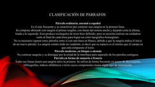 CLASIFICACIÓN DE PARRAFOS
Párrafo ordinario, normal o español
Es el más frecuente y se caracteriza por contener una sangría en la primera línea.
Se compone abriendo con sangría el primer renglón, con líneas del mismo ancho y dejando corta la última,
tirada a la izquierda. Esto produce rectángulos de texto bien definido, pero se necesita realizar un cuidadoso
corte al final de cada línea para lograr un color tipográfico homogéneo.
No es necesario separar estos párrafos entre sí con una línea en blanco, debido a que la sangría indica el inicio
de un nuevo párrafo. La sangría común mide un cuadratín, es decir que su espacio es el mismo que el cuerpo en
que está compuesto el texto.
Párrafo moderno, en bloque o alemán
No contiene sangrías y se distingue por la mitad de la interlínea para separarlo de los párrafos contiguos.
Párrafo en forma de sumario o francés
Todas sus líneas tienen una sangría salvo la primera. Se utiliza de forma frecuente en textos de diccionarios,
bibliografías, índices alfabéticos o texto cuyos componentes tienen algún tipo de numeración.
 