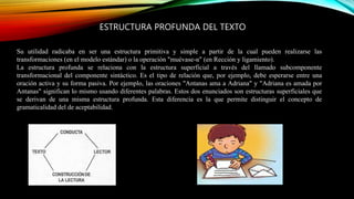 ESTRUCTURA PROFUNDA DEL TEXTO
Su utilidad radicaba en ser una estructura primitiva y simple a partir de la cual pueden realizarse las
transformaciones (en el modelo estándar) o la operación "muévase-α" (en Rección y ligamiento).
La estructura profunda se relaciona con la estructura superficial a través del llamado subcomponente
transformacional del componente sintáctico. Es el tipo de relación que, por ejemplo, debe esperarse entre una
oración activa y su forma pasiva. Por ejemplo, las oraciones "Antanas ama a Adriana" y "Adriana es amada por
Antanas" significan lo mismo usando diferentes palabras. Estos dos enunciados son estructuras superficiales que
se derivan de una misma estructura profunda. Esta diferencia es la que permite distinguir el concepto de
gramaticalidad del de aceptabilidad.
 