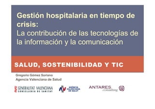 Gestión hospitalaria en tiempo de
crisis:
La contribución de las tecnologías de
la información y la comunicación


SALUD, SOSTENIBILIDAD Y TIC
Gregorio Gómez Soriano
Agencia Valenciana de Salud
 
