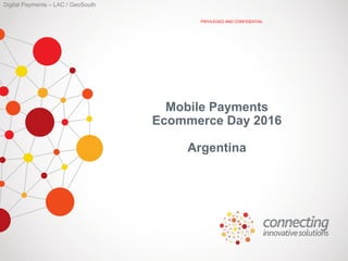 Digital Payments – LAC / GeoSouth
PRIVILEGED AND CONFIDENTIAL
Mobile Payments
Ecommerce Day 2016
Argentina
 