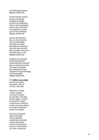 Que sabe alguma questão,
Milagres do Brasil são.
Do Perro afirmam doutores
Que fez uma apologia
Ao Mestre da teologia,
Se da lua aos resplendores
Outra ao sol dos pregadores:
Late um cão a noite inteira,
E ela, seguindo a carreira,
Luz com mais ostentação,
Milagres do Brasil são.
Que vos direi do Mulato,
Que vos não tenha já dito,
Se será amanhã delito
Falar dele sem recato?
Não faltará um mentecapto,
Que como vilão de encerro
Sinta que dêem no seu perro,
E se porta como um cão:
Milagres do Brasil são.
Imaginais que o insensato
De canzarrão fala tanto
Porque sabe tanto ou quanto?
Não, se não porque é mulato;
Ter sangue de carrapato,
Seu estorraque de congo,
Cheirar-lhe a roupa amondongo,
É cifra da perfeição:
Milagres do Brasil são.
17 - Define a sua cidade
De dois ff se compõe
esta cidade a meu ver:
um furtar, outro foder.
Recopilou-se o direito,
e quem o recopilou
com dous ff o explicou
por estar feito, e bem feito:
por bem digesto, e colheito
só com dous ff o expõe,
e assim quem os olhos põe
no trato, que aqui se encerra,
há de dizer que esta terra
de dous ff se compõe.
Se de dous ff composta
está a nossa Bahia,
errada a ortografia,
a grande dano está posta:
eu quero fazer aposta
e quero um tostão perder,
que isso a há de perverter,
se o furtar e o foder bem
10
 