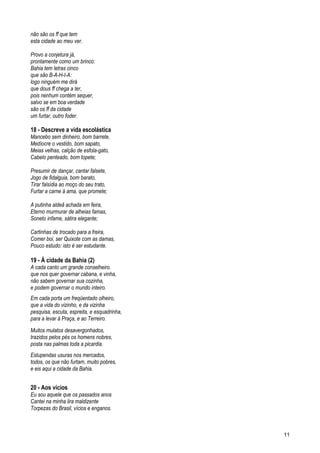 não são os ff que tem
esta cidade ao meu ver.
Provo a conjetura já,
prontamente como um brinco:
Bahia tem letras cinco
que são B-A-H-I-A:
logo ninguém me dirá
que dous ff chega a ter,
pois nenhum contém sequer,
salvo se em boa verdade
são os ff da cidade
um furtar, outro foder.
18 - Descreve a vida escolástica
Mancebo sem dinheiro, bom barrete,
Medíocre o vestido, bom sapato,
Meias velhas, calção de esfola-gato,
Cabelo penteado, bom topete;
Presumir de dançar, cantar falsete,
Jogo de fidalguia, bom barato,
Tirar falsídia ao moço do seu trato,
Furtar a carne à ama, que promete;
A putinha aldeã achada em feira,
Eterno murmurar de alheias famas,
Soneto infame, sátira elegante;
Cartinhas de trocado para a freira,
Comer boi, ser Quixote com as damas,
Pouco estudo: isto é ser estudante.
19 - À cidade da Bahia (2)
A cada canto um grande conselheiro.
que nos quer governar cabana, e vinha,
não sabem governar sua cozinha,
e podem governar o mundo inteiro.
Em cada porta um freqüentado olheiro,
que a vida do vizinho, e da vizinha
pesquisa, escuta, espreita, e esquadrinha,
para a levar à Praça, e ao Terreiro.
Muitos mulatos desavergonhados,
trazidos pelos pés os homens nobres,
posta nas palmas toda a picardia.
Estupendas usuras nos mercados,
todos, os que não furtam, muito pobres,
e eis aqui a cidade da Bahia.
20 - Aos vícios
Eu sou aquele que os passados anos
Cantei na minha lira maldizente
Torpezas do Brasil, vícios e enganos.
11
 