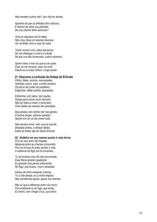 Não mordem outros não? -por não ter dentes.
Quantos há que os telhados têm vidrosos,
E deixam de atirar sua pedrada,
De sua mesma telha receosos?
Uma só natureza nos foi dada
Não criou Deus os naturais diversos;
Um só Adão criou e esse de nada.
Todos somos ruins, todos perversos,
Só nos distingue o vício e a virtude,
De que uns são comensais, outros adversos
Quem maior a tiver do que eu ter pude,
Esse só me censure, esse me note,
Calem-se os mais chitom, e haja saúde.
21 -Descreve a confusão do festejo do Entrudo
Filhós, fatias, sonhos, mal-assadas,
Galinhas, porco, vaca, e mais carneiro,
Os perus em poder do pasteleiro,
Esguichar, deitar pulhas, laranjadas;
Enfarinhar, pôr rabos, dar risadas,
Gastar para comer muito dinheiro,
Não ter mãos a medir o taverneiro,
Com réstias de cebolas dar pancadas;
Das janelas com tanhos dar nas gentes,
A buzina tanger, quebrar panelas,
Querer em um só dia comer tudo;
Não perdoar arroz, nem cuscuz quente,
Despejar pratos, e alimpar tijelas:
Estas as festas são do Santo Entrudo.
22 - Solitário em seu mesmo quarto à vista da luz
Ó tu do meu amor fiel traslado
Mariposa entre as chamas consumida,
Pois se à força do ardor perdes a vida,
A violência do fogo me há prostrado.
Tu de amante o teu fim hás encontrado,
Essa flama girando apetecida;
Eu girando uma penha endurecida,
No fogo, que exalou, morro abrasado.
Ambos de firme anelando chamas,
Tu a vida deixas, eu a morte imploro
Nas constâncias iguais, iguais nas chamas.
Mas ai! que a diferença entre nós choro,
Pois acabando tu ao fogo, que amas,
Eu morro, sem chegar à luz, que adoro.
13
 