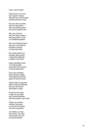 o que o vinho só fizera!
E isto é Amor? é um corno.
Isto é Cupido? má peça.
Aconselho que o não comprem
ainda que lhe achem venda.
Isto, que o Amor se chama,
este, que vidas enterra,
este, que alvedrios prostra,
este, que em palácios entra:
Este, que o juízo tira,
este, que roubou a Helena,
este, que queimou a Tróia,
e a Grã-Bretanha perdera:
Este, que a Sansão fez fraco,
este, que o ouro despreza,
faz liberal o avarento,
é assunto dos poetas:
Faz o sisudo andar louco,
faz pazes, ateia a guerra,
o frade andar desterrado,
endoidece a triste freira.
Largar a almofada a moça,
ir mil vezes à janela,
abrir portas de cem chaves,
e mais que gata janeira.
Subir muros e telhados,
trepar cheminés e gretas,
chorar lágrimas de punhos,
gastar em escritos resmas.
Gastar cordas em descantes,
perder a vida em pendências,
este, que não faz parar
oficial algum na tenda.
O moço com sua moça,
o negro com sua negra,
este, de quem finalmente
dizem que é glória, e que é pena.
É glória, que martiriza,
uma pena, que receia,
é um fel com mil doçuras,
favo com mil asperezas.
Um antídoto, que mata,
doce veneno, que enleia,
uma discrição, sem siso,
uma loucura discreta.
16
 
