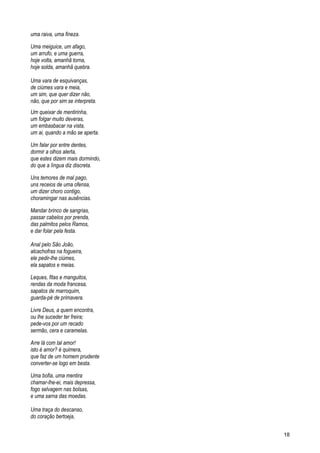 uma raiva, uma fineza.
Uma meiguice, um afago,
um arrufo, e uma guerra,
hoje volta, amanhã torna,
hoje solda, amanhã quebra.
Uma vara de esquivanças,
de ciúmes vara e meia,
um sim, que quer dizer não,
não, que por sim se interpreta.
Um queixar de mentirinha,
um folgar muito deveras,
um embasbacar na vista,
um ai, quando a mão se aperta.
Um falar por entre dentes,
dormir a olhos alerta,
que estes dizem mais dormindo,
do que a língua diz discreta.
Uns temores de mal pago,
uns receios de uma ofensa,
um dizer choro contigo,
choramingar nas ausências.
Mandar brinco de sangrias,
passar cabelos por prenda,
das palmitos pelos Ramos,
e dar folar pela festa.
Anal pelo São João,
alcachofras na fogueira,
ele pedir-lhe ciúmes,
ela sapatos e meias.
Leques, fitas e manguitos,
rendas da moda francesa,
sapatos de marroquim,
guarda-pé de primavera.
Livre Deus, a quem encontra,
ou lhe suceder ter freira;
pede-vos por um recado
sermão, cera e caramelas.
Arre lá com tal amor!
isto é amor? é quimera,
que faz de um homem prudente
converter-se logo em besta.
Uma bofia, uma mentira
chamar-lhe-ei, mais depressa,
fogo selvagem nas bolsas,
e uma sarna das moedas.
Uma traça do descanso,
do coração bertoeja,
18
 