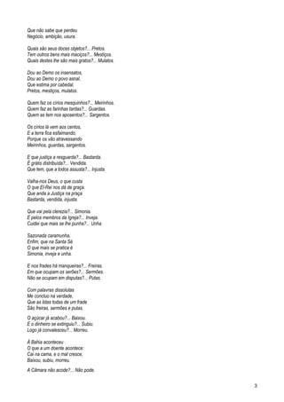Que não sabe que perdeu
Negócio, ambição, usura.
Quais são seus doces objetos?... Pretos.
Tem outros bens mais maciços?... Mestiços.
Quais destes lhe são mais gratos?... Mulatos.
Dou ao Demo os insensatos,
Dou ao Demo o povo asnal,
Que estima por cabedal,
Pretos, mestiços, mulatos.
Quem faz os círios mesquinhos?... Meirinhos.
Quem faz as farinhas tardas?... Guardas.
Quem as tem nos aposentos?... Sargentos.
Os círios lá vem aos centos,
E a terra fica esfaimando,
Porque os vão atravessando
Meirinhos, guardas, sargentos.
E que justiça a resguarda?... Bastarda.
É grátis distribuída?... Vendida.
Que tem, que a todos assusta?... Injusta.
Valha-nos Deus, o que custa
O que El-Rei nos dá de graça.
Que anda a Justiça na praça
Bastarda, vendida, injusta.
Que vai pela clerezia?... Simonia.
E pelos membros da Igreja?... Inveja.
Cuidei que mais se lhe punha?... Unha
Sazonada caramunha,
Enfim, que na Santa Sé
O que mais se pratica é
Simonia, inveja e unha.
E nos frades há manqueiras?... Freiras.
Em que ocupam os serões?... Sermões.
Não se ocupam em disputas?... Putas.
Com palavras dissolutas
Me concluo na verdade,
Que as lidas todas de um frade
São freiras, sermões e putas.
O açúcar já acabou?... Baixou.
E o dinheiro se extinguiu?... Subiu.
Logo já convalesceu?... Morreu.
À Bahia aconteceu
O que a um doente acontece:
Cai na cama, e o mal cresce,
Baixou, subiu, morreu.
A Câmara não acode?... Não pode.
3
 
