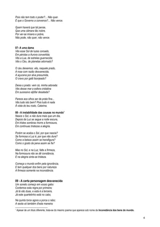 Pois não tem todo o poder?... Não quer.
É que o Governo a convence?... Não vence.
Quem haverá que tal pense,
Que uma câmara tão nobre,
Por ver-se mísera e pobre,
Não pode, não quer, não vence.
07- A uma dama
Vês esse Sol de luzes coroado,
Em pérolas a Aurora convertida;
Vês a Lua, de estrelas guarnecida;
Vês o Céu, de planetas adornado?
O céu deixemos: vês, naquele prado,
A rosa com razão desvanecida,
A açucena por alva presumida,
O cravo por galã lisonjeado?
Deixa o prado: vem cá, minha adorada:
Vês desse mar a esfera cristalina
Em sucessivo aljôfar desatada?
Parece aos olhos ser de prata fina...
Vês tudo isto bem? Pois tudo é nada
À vista do teu rosto, Catarina.
08 - A instabilidade das cousas no mundo1
Nasce o Sol, e não dura mais que um dia,
Depois da Luz se segue a noite escura,
Em tristes sombras morre a formosura,
Em contínuas tristezas a alegria.
Porém se acaba o Sol, por que nascia?
Se formosa a Luz é, por que não dura?
Como a beleza assim se transfigura?
Como o gosto da pena assim se fia?
Mas no Sol, e na Luz, falte a firmeza,
Na formosura não se dê constância,
E na alegria sinta-se tristeza.
Começa o mundo enfim pela ignorância,
E tem qualquer dos bens por natureza
A firmeza somente na inconstância.
09 - A certa personagem desvanecida
Um soneto começo em vosso gabo:
Contemos esta regra por primeira;
Já lá vão duas, e esta é a terceira,
Já este quartetinho está no cabo,
Na quinta torce agora a porca o rabo;
A sexta vá também d'esta maneira:
1
Apesar de um titulo diferente, trata-se do mesmo poema que aparece sob nome de Inconstância dos bens do mundo.
4
 