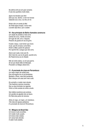 Na sétima entro já com gran canseira,
E saio dos quartetos muito brabo.
Agora nos tercetos que direi:
Direi que vós, Senhor, a mim me honrais
Gabando-vos a vós, e eu fico um rei.
N'esta vida um soneto já ditei;
Se d'esta agora escapo, nunca mais:
Louvado seja Deus, que o acabei.
10 - Aos principais da Bahia chamados caramurus
Um calção de pindoba a meia zorra
Camisa de urucu, mantéu de arara,
Em lugar de cotó, arco, e taquara,
Penacho de guarás em vez de gorra.
Furado o beiço, e sem temer que morra
O pai, que lho envazou cuma titara,
Porém a Mãe a pedra lhe aplicara
Por reprimir-lhe o sangue que não corra,
Alarve sem razão, bruto sem fé,
Sem mais leis, que as do gosto, quando erra,
De Paiaiá tornou-se em Abaeté.
Não sei onde acabou, ou em que guerra,
Só sei que deste Adão de Massapé,
Procedem os fidalgos desta terra.
11 - À procissão de cinza em Pernambuco
Um negro magro de sufulié justo,
Dois azorragues de um joá pendentes,
Barbado o Peres, mais dois penitentes,
Seis crianças com asas sem mais custo.
De vermelho o mulato mais robusto,
Três fradinhos meninos inocentes,
Dez ou doze brichotes mui agentes,
Vinte ou trinta canelas de ombro onusto.
Sem débita reverência seis andores,
Um pendão de algodão tinto em tijuco,
Em fileira dez pares de menores.
Atrás um cego, um negro, um mameluco,
Três lotes de rapazes gritadores:
É a procissão de cinza em Pernambuco.
12 - Milagres do Brasil São
Um branco muito encolhido,
Um mulato muito ousado,
Um branco todo coitado,
Um canaz todo atrevido;
O saber muito abatido,
5
 