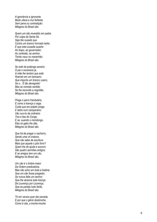 A ignorância e ignorante
Muito ufana e mui farfante,
Sem pena ou contradição:
Milagres do Brasil são.
Quem um cão revestido em padre,
Por culpa da Santa Sé,
Seja tão ousado que
Contra um branco honrado ladre;
E que esta ousadia quadre
Ao bispo, ao governador,
Ao cortesão, ao senhor,
Tendo naus no maranhão:
Milagres do Brasil são.
Se este tal podengo asneiro
O pai o esvanece já,
A mãe lhe lembro que está
Roendo em um tamoeiro:
Que importa um branco cueiro,
Se o... É tão denegrido!
Mas se nomisto sentido
Se lhe esconde a negridão,
Milagres do Brasil são.
Prega o perro frandulário,
E como a licença o cega,
Cuida que em púlpito prega,
E ladra num campanário:
Vão ouvi-lo de ordinário
Tios e tias do Congo,
E se, suando o mondongo,
Eles só gabo lhe dão,
Milagres do Brasil são.
Que há de pregar o cachorro,
Sendo uma vil criatura,
Que não sabe de escritura
Mais que aquela o pôs forro?
Quem lhe dá ajuda e socorro
São quatro sermões antigos;
E se amigos tem um cão,
Milagres do Brasil são.
Um cão é o timbre maior
Da Ordem predicatória,
Mas não acho em toda a história
Que um cão fosse pregador,
Se nunca falta um senhor:
Que lhe alcance esta licença
De Lourenço por Lourença,
Que as pardas tudo farão,
Milagres do Brasil são.
Té em versos quer dar penada,
E por que o gênio desbroche,
Como é cão, a troche-moche
6
 