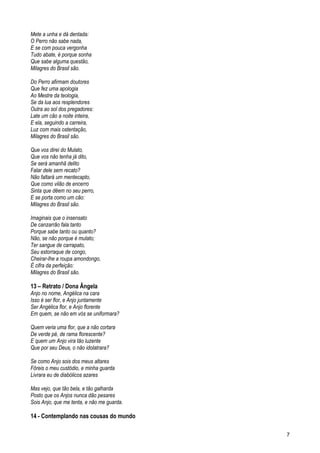 Mete a unha e dá dentada:
O Perro não sabe nada,
E se com pouca vergonha
Tudo abate, é porque sonha
Que sabe alguma questão,
Milagres do Brasil são.
Do Perro afirmam doutores
Que fez uma apologia
Ao Mestre da teologia,
Se da lua aos resplendores
Outra ao sol dos pregadores:
Late um cão a noite inteira,
E ela, seguindo a carreira,
Luz com mais ostentação,
Milagres do Brasil são.
Que vos direi do Mulato,
Que vos não tenha já dito,
Se será amanhã delito
Falar dele sem recato?
Não faltará um mentecapto,
Que como vilão de encerro
Sinta que dêem no seu perro,
E se porta como um cão:
Milagres do Brasil são.
Imaginais que o insensato
De canzarrão fala tanto
Porque sabe tanto ou quanto?
Não, se não porque é mulato;
Ter sangue de carrapato,
Seu estorraque de congo,
Cheirar-lhe a roupa amondongo,
É cifra da perfeição:
Milagres do Brasil são.
13 – Retrato / Dona Ângela
Anjo no nome, Angélica na cara
Isso é ser flor, e Anjo juntamente
Ser Angélica flor, e Anjo florente
Em quem, se não em vós se uniformara?
Quem veria uma flor, que a não cortara
De verde pé, de rama florescente?
E quem um Anjo vira tão luzente
Que por seu Deus, o não idolatrara?
Se como Anjo sois dos meus altares
Fôreis o meu custódio, e minha guarda
Livrara eu de diabólicos azares
Mas vejo, que tão bela, e tão galharda
Posto que os Anjos nunca dão pesares
Sois Anjo, que me tenta, e não me guarda.
14 - Contemplando nas cousas do mundo
7
 