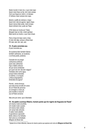 Neste mundo é mais rico, o que mais rapa:
Quem mais limpo se faz, tem mais carepa:
Com sua língua ao nobre o vil decepa:
O Velhaco maior sempre tem capa.
Mostra o patife da nobreza o mapa:
Quem tem mão de agarrar, ligeiro trepa;
Quem menos falar pode, mais increpa:
Quem dinheiro tiver, pode ser Papa.
A flor baixa se inculca por Tulipa;
Bengala hoje na mão, ontem garlopa:
Mais isento se mostra, o que mais chupa.
Para a tropa do trapo vazio a tripa,
E mais não digo, porque a Musa topa
Em apa, epa, ipa, opa, upa.
15 - E pois coronista sou
E pois coronista sou.
Se souberas falar também falaras
também satirizaras, se souberas,
e se foras poeta, poetaras.
Cansado de vos pregar
cultíssimas profecias,
quero das culteranias
hoje o hábito enforcar:
de que serve arrebentar,
por quem de mim não tem mágoa?
Verdades direi como água,
porque todos entendais
os ladinos, e os boçais
a Musa praguejadora.
Entendeis-me agora?
Permiti., minha formosa,
que esta prosa envolta em verso
de um Poeta tão perverso
se consagre a vosso pé,
pois rendido à vossa fé
sou lá Poeta converso
Mas amo por amar, que é liberdade.
16 - Ao padre Lourenço Ribeiro, homem pardo que foi vigário da freguesia do Passé2
Um branco muito encolhido,
Um mulato muito ousado,
Um branco todo coitado,
Um canaz todo atrevido;
O saber muito abatido,
A ignorância e ignorante
Muito ufana e mui farfante,
Sem pena ou contradição:
Milagres do Brasil são.
2
Apesar de um titulo diferente, trata-se do mesmo poema que aparece sob nome de Milagres do Brasil São
8
 