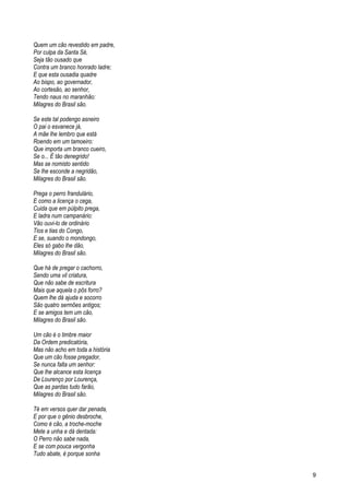 Quem um cão revestido em padre,
Por culpa da Santa Sé,
Seja tão ousado que
Contra um branco honrado ladre;
E que esta ousadia quadre
Ao bispo, ao governador,
Ao cortesão, ao senhor,
Tendo naus no maranhão:
Milagres do Brasil são.
Se este tal podengo asneiro
O pai o esvanece já,
A mãe lhe lembro que está
Roendo em um tamoeiro:
Que importa um branco cueiro,
Se o... É tão denegrido!
Mas se nomisto sentido
Se lhe esconde a negridão,
Milagres do Brasil são.
Prega o perro frandulário,
E como a licença o cega,
Cuida que em púlpito prega,
E ladra num campanário:
Vão ouvi-lo de ordinário
Tios e tias do Congo,
E se, suando o mondongo,
Eles só gabo lhe dão,
Milagres do Brasil são.
Que há de pregar o cachorro,
Sendo uma vil criatura,
Que não sabe de escritura
Mais que aquela o pôs forro?
Quem lhe dá ajuda e socorro
São quatro sermões antigos;
E se amigos tem um cão,
Milagres do Brasil são.
Um cão é o timbre maior
Da Ordem predicatória,
Mas não acho em toda a história
Que um cão fosse pregador,
Se nunca falta um senhor:
Que lhe alcance esta licença
De Lourenço por Lourença,
Que as pardas tudo farão,
Milagres do Brasil são.
Té em versos quer dar penada,
E por que o gênio desbroche,
Como é cão, a troche-moche
Mete a unha e dá dentada:
O Perro não sabe nada,
E se com pouca vergonha
Tudo abate, é porque sonha
9
 