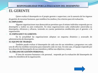 RESPONSABILIDAD POR LA EVALUACION DEL DESEMPEÑO
EL GERENTE
Quien evalúa el desempeño es el propio gerente o supervisor, con la asesoría de los órganos
de gestión de recursos humanos, que establece los medios y los criterios para tal evaluación.
EL EMPLEADO:
Algunas organizaciones mas democráticas permiten que al mismo individuo responda por su
desempeño y realice su auto evaluación. En estas organizaciones cada colaborador autoevalúa su
desempeño, eficiencia y eficacia, teniendo en cuenta parámetros establecidos por el gerente o la
organización.
EL EMPLEADO Y EL GERENTE:
En la actualidad las organizaciones adoptan un esquema dinámico y avanzado de
administración de desempeño.
EL EQUIPO DE TRABAJO:
También puede evaluar el desempeño de cada uno de sus miembros y programar con cada
uno de ellos las medidas necesarias para mejorarlo cada vez mas. En este caso, el equipo responde por
la evaluación del desempeño de sus miembros y define sus objetivos y metas.
EL ÓRGANO DE GESTIÓN PERSONAL:
El área de recursos humanos o de personal, responde por la evaluación del desempeño de
todos los miembros de la organización.
 