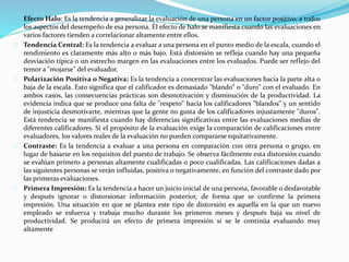 Efecto Halo: Es la tendencia a generalizar la evaluación de una persona en un factor positivo, a todos
los aspectos del desempeño de esa persona. Él efecto de halo se manifiesta cuando las evaluaciones en
varios factores tienden a correlacionar altamente entre ellos.
Tendencia Central: Es la tendencia a evaluar a una persona en el punto medio de la escala, cuando el
rendimiento es claramente más alto o más bajo. Está distorsión se refleja cuando hay una pequeña
desviación típica o un estrecho margen en las evaluaciones entre los evaluados. Puede ser reflejo del
temor a "mojarse" del evaluador.
Polarización Positiva o Negativa: Es la tendencia a concentrar las evaluaciones hacia la parte alta o
baja de la escala. Esto significa que el calificador es demasiado "blando" o "duro" con el evaluado. En
ambos casos, las consecuencias prácticas son desmotivación y disminución de la productividad. La
evidencia indica que se produce una falta de "respeto" hacia los calificadores "blandos" y un sentido
de injusticia desmotivarte, mientras que la gente no gusta de los calificadores injustamente "duros".
Está tendencia se manifiesta cuando hay diferencias significativas entre las evaluaciones medias de
diferentes calificadores. Si el propósito de la evaluación exige la comparación de calificaciones entre
evaluadores, los valores reales de la evaluación no pueden compararse equitativamente.
Contraste: Es la tendencia a evaluar a una persona en comparación con otra persona o grupo, en
lugar de basarse en los requisitos del puesto de trabajo. Se observa fácilmente esta distorsión cuando
se evalúan primero a personas altamente cualificadas o poco cualificadas. Las calificaciones dadas a
las siguientes personas se verán influidas, positiva o negativamente, en función del contraste dado por
las primeras evaluaciones.
Primera Impresión: Es la tendencia a hacer un juicio inicial de una persona, favorable o desfavorable
y después ignorar o distorsionar información posterior, de forma que se confirme la primera
impresión. Una situación en que se plantea este tipo de distorsión es aquella en la que un nuevo
empleado se esfuerza y trabaja mucho durante los primeros meses y después baja su nivel de
productividad. Se producirá un efecto de primera impresión si se le continúa evaluando muy
altamente
 
