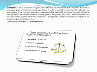 Semejanza: Es la tendencia por parte del calificador a hacer juicios más favorables de aquellas
personas a quienes percibe como más parecidas a él o ella en actitudes o historial. Normalmente, las
personas que se parecen más a nosotros nos gustan más y las consideramos mucho mejor. Aunque a
nivel personal y social tiene un efecto positivo, pues es halagador y reforzarte, cuando sucede en una
situación laboral pueden producirse errores en la percepción y tomarse decisiones de asignación de
funciones y promociones erróneas.
Técnicas para Minimizar Las Distorsiones:
 