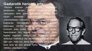 Gaztarotik heriotza arte:
Vienara eraman zuten irakasle ikasketekin
jarraitzeko; bertan 1851n matematikan eta
zientzietan lortu zuen doktoretza. 1856an hasi
zituen ikerketak monasterioko lorategian,
unibertsitateko irakasleek eta monasterioko kideek
bultzatuta. Horretarako ilarrak erabili zituen.
Azkenean, 29.000 landare landatu eta aztertu
ondoren, arau orokor batzuk ondorioztatu zituen,
herentziaren hiru legeak hain zuzen ere. Bere
legeen inguruko artikulu bat argitaratu zioten.
Artikulua mamitsua eta zientifikoki primeran eraikia
izan zen. Hala ere, dena delakoagatik, garai hartan
bere lana ez zen aintzat hartu. Brünnen hil zen
1884ko urtarrilaren 6an.
 