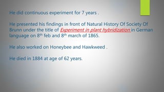 He did continuous experiment for 7 years .
He presented his findings in front of Natural History Of Society Of
Brunn under the title of Experiment in plant hybridization in German
language on 8th feb and 8th march of 1865.
He also worked on Honeybee and Hawkweed .
He died in 1884 at age of 62 years.
 
