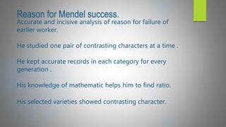 Reason for Mendel success.
Accurate and incisive analysis of reason for failure of
earlier worker.
He studied one pair of contrasting characters at a time .
He kept accurate records in each category for every
generation .
His knowledge of mathematic helps him to find ratio.
His selected varieties showed contrasting character.
 