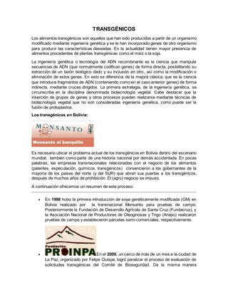 TRANSGÉNICOS 
Los alimentos transgénicos son aquellos que han sido producidos a partir de un organismo 
modificado mediante ingeniería genética y se le han incorporado genes de otro organismo 
para producir las características deseadas. En la actualidad tienen mayor presencia de 
alimentos procedentes de plantas transgénicas como el maíz o la soja. 
La ingeniería genética o tecnología del ADN recombinante es la ciencia que manipula 
secuencias de ADN (que normalmente codifican genes) de forma directa, posibilitando su 
extracción de un taxón biológico dado y su inclusión en otro, así como la modificación o 
eliminación de estos genes. En esto se diferencia de la mejora clásica, que es la ciencia 
que introduce fragmentos de ADN (conteniendo como en el caso anterior genes) de forma 
indirecta, mediante cruces dirigidos. La primera estrategia, de la ingeniería genética, se 
circunscribe en la disciplina denominada biotecnología vegetal. Cabe destacar que la 
inserción de grupos de genes y otros procesos pueden realizarse mediante técnicas de 
biotecnología vegetal que no son consideradas ingeniería genética, como puede ser la 
fusión de protoplastos. 
Los transgénicos en Bolivia: 
Es necesario ubicar el problema actual de los transgénicos en Bolivia dentro del escenario 
mundial; también como parte de una historia nacional por demás accidentada. En pocas 
palabras; las empresas transnacionales relacionadas con el negocio de los alimentos 
(patentes, especulación, químicos, transgénicos) convencieron a los gobernantes de la 
mayoría de los paises del norte (y del SUR) que abran sus puertas a los transgénicos, 
después de muchos años de prohibición. El (agro) negocio se impuso. 
A continuación ofrecemos un resumen de este proceso: 
 En 1998 hubo la primera introducción de soya genéticamente modificada (GM) en 
Bolivia realizado por la transnacional Monsanto para pruebas de campo. 
Posteriormente la Fundación de Desarrollo Agrícola de Santa Cruz (Fundacruz), y 
la Asociación Nacional de Productores de Oleoginosas y Trigo (Anapo) realizaron 
pruebas de campo y establecieron parcelas semi-comerciales, respectivamente. 
 En el 2000, un cerco de más de un mes a la ciudad de 
La Paz, organizado por Felipe Quispe, logró paralizar el proceso de evaluación de 
solicitudes transgénicas del Comité de Bioseguridad. De la misma manera 
 