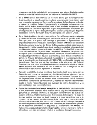 organizaciones de la sociedad civil supimos parar ese año en Cochabamba las 
investigaciones con papa transgénica por parte de la Fundación PROIMPA. 
 En el 2002 la ciudad de Santa Cruz fue escenario de una gran marcha para evitar 
la aprobación de la soya transgénica mediante una maniquea interpretación legal 
que se gestaba con apoyo del Congreso Panamericano de Semillas que se llevaba 
a cabo en el Hotel Los Tajibos. Ese mismo año, el embajador norteamericano en 
Bolivia Manuel Rocha amenazaba con retirar la visa a quienes se opusieran a los 
transgénicos y el Ministro de Agricultura Hugo Carvajal retrocedía en la norma que 
emitió para evitar el ingreso de soya transgénica brasilera, porque su jefe de partido 
acababa de recibir la devolución de su visa de ingreso a los Estados Unidos. 
 En el 2005, el gobierno del entonces presidente Carlos Mesa aprobó la producción 
y comercialización de soya transgénica resistente al herbicida glifosato. Para ello 
tuvo que pedir a la policía que desaloje a periodistas y representantes de 
organizaciones campesinas que se hicieron presentes en el Ministerio de Desarrollo 
Sostenible, durante la reunión del Comité de Bioseguridad, entidad responsable de 
tal aprobación. Habían pasado 8 años desde que fue presentada la primera solicitud 
por Monsanto mientras nuevas solicitudes de ANAPO y FUNDACRUZ pretendían 
burlar las resistencias. Organizaciones campesinas, ecologistas, de productores 
ecológicos y de consumidores presentaron un recurso de inconstitucionalidad que 
fue apoyado por el entonces diputado Evo Morales y varios de sus compañeros de 
partido. El Tribunal Constitucional declaró improcedente el recurso argumentando 
que la organización que lo presentó, el FOBOMADE, no efectuaba trabajos con 
transgénicos. Esta fue una de las decisiones más aberrantes del Tribunal 
Constitucional, que ponía en evidencia el desconocimiento absoluto de la Ley de 
Medio Ambiente que establece no solo el derecho sino la obligación de los 
ciudadanos de denunciar las agresiones al ambiente. 
 También en el 2005, el actual presidente Evo Morales llegó a ese cargo con un 
fuerte discurso contra los transgénicos y los biocombustibles, plasmado en su 
programa de gobierno y más adelante reafirmado en la Cumbre de Tiquipaya. Ahora 
las organizaciones sociales se debaten entre su compromiso con la soberanía 
alimentaria, su rechazo a los transgénicos y órdenes que habrían sido emanadas 
desde el mismo Palacio Quemado para autorizar los cultivos transgénicos y su 
comercialización para consumo humano. 
 Desde que fuera aprobada la soya transgénica el 2005 a la fecha, han transcurrido 
6 años, habiéndose extendido hasta alcanzar entre el 60 y 80% del área sembrada, 
por zonas. De entonces a la fecha, la producción y el rendimiento del cultivo han 
decaído en Bolivia. Problemas irresueltos de mercados, de transporte y la plaga de 
la roya asiática que ataca de igual manera a la soya transgénica que a la 
convencional se cuentan entre las causas de tal caída, por lo que es imposible 
afirmar que la autorización de la introducción y comercialización de soya transgénica 
en Bolivia haya tenido efectos positivos en la producción, en el rendimiento y menos 
en la soberanía alimentaria. Si seguimos el razonamiento del Ministro de 
Autonomías, preocupado por el alimento para pollos, tampoco hay mayor oferta de 
alimento de soya para animales en virtud de la aprobación de soya transgénica. 
 