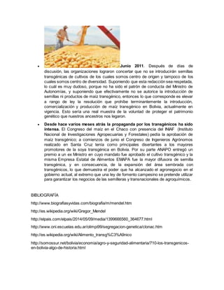  Junio 2011. Después de días de 
discusión, las organizaciones lograron concertar que no se introducirán semillas 
transgénicas de cultivos de los cuales somos centro de origen y tampoco de los 
cuales somos centro de diversidad. Suponiendo que esta redacción sea respetada, 
lo cuál es muy dudoso, porque no ha sido el patrón de conducta del Ministro de 
Autonomías, y suponiendo que efectivamente no se autorice la introducción de 
semillas ni productos de maíz transgénico, entonces lo que corresponde es elevar 
a rango de ley la resolución que prohíbe terminantemente la introducción, 
comercialización y producción de maíz transgénico en Bolivia, actualmente en 
vigencia. Esto sería una real muestra de la voluntad de proteger el patrimonio 
genético que nuestros ancestros nos legaron. 
 Desde hace varios meses atrás la propaganda por los transgénicos ha sido 
intensa. El Congreso del maíz en el Chaco con presencia del INIAF (Instituto 
Nacional de Investigaciones Agropecuarias y Forestales) pedía la aprobación de 
maíz transgénico; a comienzos de junio el Congreso de Ingenieros Agrónomos 
realizado en Santa Cruz tenía como principales disertantes a los mayores 
promotores de la soya transgénica en Bolivia. Por su parte ANAPO entregó un 
premio a un ex Ministro en cuyo mandato fue aprobado el cultivo transgénico y la 
misma Empresa Estatal de Alimentos EMAPA fue la mayor difusora de semilla 
transgénica, y en consecuencia, de la expansión del área sembrada con 
transgénicos, lo que demuestra el poder que ha alcanzado el agronegocio en el 
gobierno actual, al extremo que una ley de fomento campesino se pretende utilizar 
para garantizar los negocios de las semilleras y transnacionales de agroquímicos. 
BIBLIOGRAFÍA 
http://www.biografiasyvidas.com/biografia/m/mendel.htm 
http://es.wikipedia.org/wiki/Gregor_Mendel 
http://elpais.com/elpais/2014/05/09/media/1399666560_364677.html 
http://www.oni.escuelas.edu.ar/olimpi99/segregacion-genetica/clonac.htm 
http://es.wikipedia.org/wiki/Alimento_transg%C3%A9nico 
http://somossur.net/bolivia/economia/agro-y-seguridad-alimentaria/710-los-transgenicos-en- 
bolivia-algo-de-historia.html 
